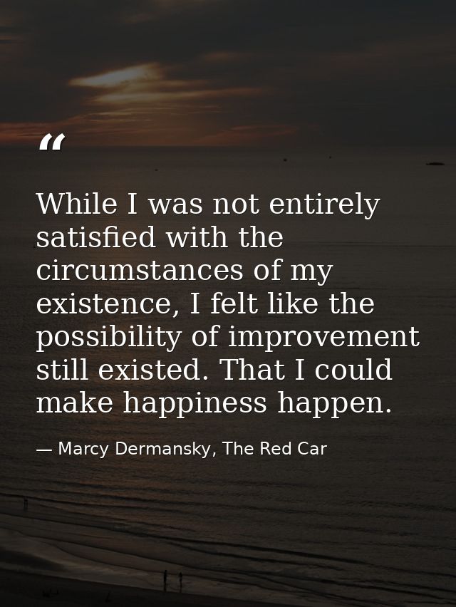 While I was not entirely satisfied with the circumstances of my existence, I felt like the possibility of improvement st — Marcy Dermansky, The Red Car