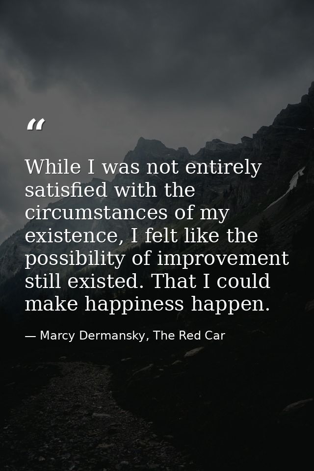While I was not entirely satisfied with the circumstances of my existence, I felt like the possibility of improvement st — Marcy Dermansky, The Red Car