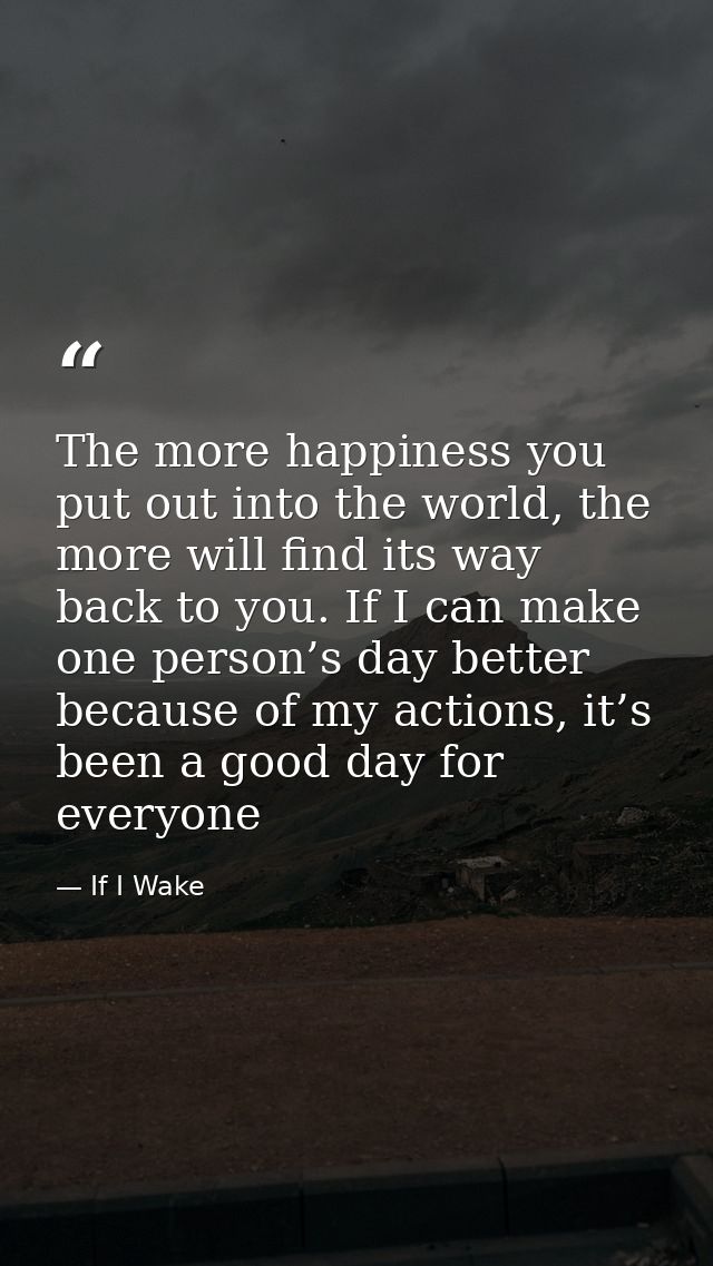The more happiness you put out into the world, the more will find its way back to you. If I can make one person’s day be — If I Wake