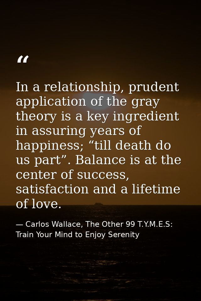 In a relationship, prudent application of the gray theory is a key ingredient in assuring years of happiness; “till deat — Carlos Wallace, The Other 99 T.Y.M.E.S: Train Your Mind to Enjoy Serenity