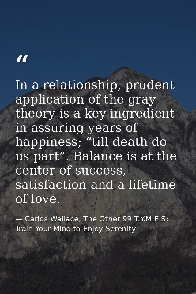 In a relationship, prudent application of the gray theory is a key ingredient in assuring years of happiness; “till deat — Carlos Wallace, The Other 99 T.Y.M.E.S: Train Your Mind to Enjoy Serenity