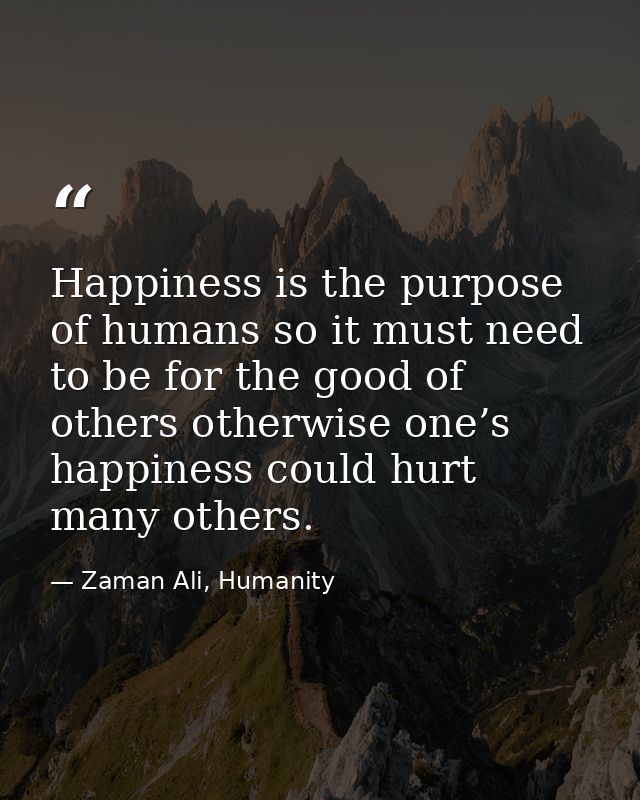 Happiness is the purpose of humans so it must need to be for the good of others otherwise one’s happiness could hurt man — Zaman Ali, Humanity