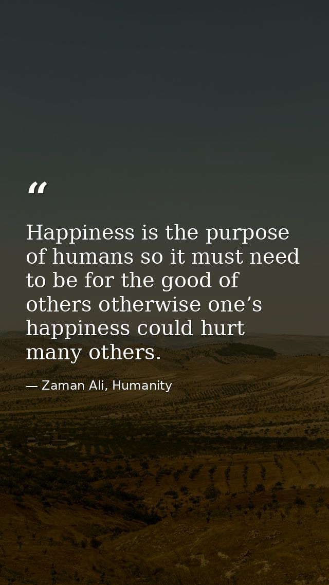 Happiness is the purpose of humans so it must need to be for the good of others otherwise one’s happiness could hurt man — Zaman Ali, Humanity