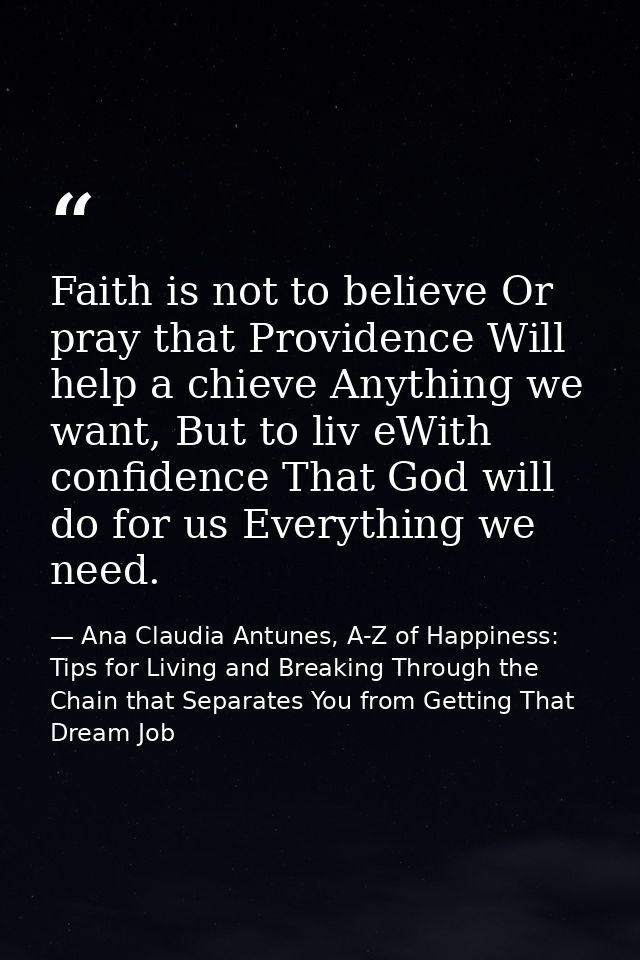 Faith is not to believe Or pray that Providence Will help a chieve Anything we want, But to liv eWith confidence That Go — Ana Claudia Antunes, A-Z of Happiness: Tips for Living and Breaking Through the Chain that Separates You from Getting That Dream Job