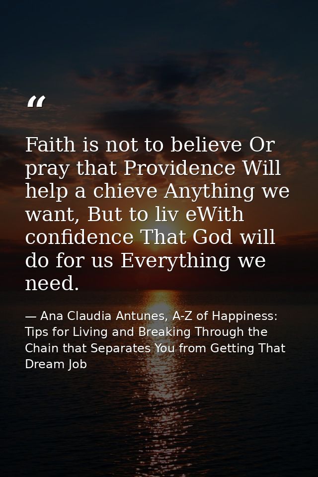 Faith is not to believe Or pray that Providence Will help a chieve Anything we want, But to liv eWith confidence That Go — Ana Claudia Antunes, A-Z of Happiness: Tips for Living and Breaking Through the Chain that Separates You from Getting That Dream Job