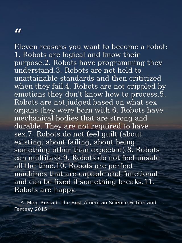 Eleven reasons you want to become a robot: 1. Robots are logical and know their purpose.2. Robots have programming they  — A. Merc Rustad, The Best American Science Fiction and Fantasy 2015
