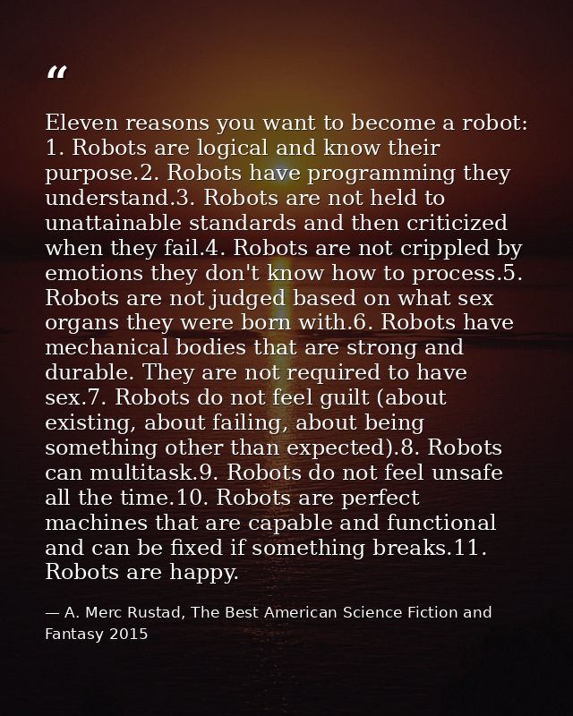 Eleven reasons you want to become a robot: 1. Robots are logical and know their purpose.2. Robots have programming they  — A. Merc Rustad, The Best American Science Fiction and Fantasy 2015