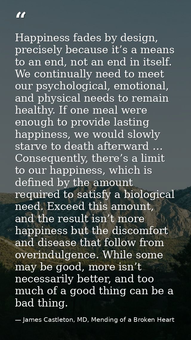 Happiness fades by design, precisely because it’s a means to an end, not an end in itself. We continually need to meet o — James Castleton, MD, Mending of a Broken Heart
