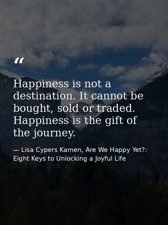 Happiness is not a destination. It cannot be bought, sold or traded. Happiness is the gift of the journey. — Lisa Cypers Kamen, Are We Happy Yet?: Eight Keys to Unlocking a Joyful Life