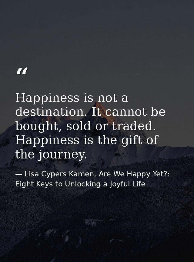 Happiness is not a destination. It cannot be bought, sold or traded. Happiness is the gift of the journey. — Lisa Cypers Kamen, Are We Happy Yet?: Eight Keys to Unlocking a Joyful Life