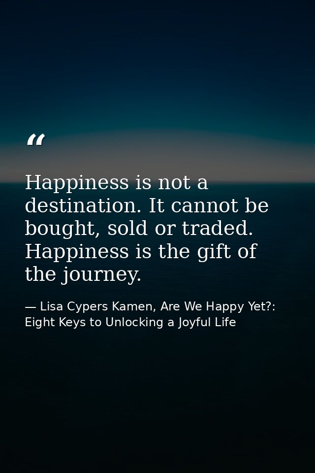 Happiness is not a destination. It cannot be bought, sold or traded. Happiness is the gift of the journey. — Lisa Cypers Kamen, Are We Happy Yet?: Eight Keys to Unlocking a Joyful Life
