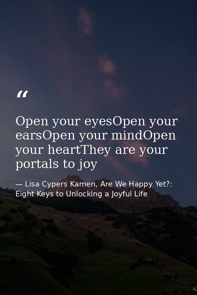 Open your eyesOpen your earsOpen your mindOpen your heartThey are your portals to joy — Lisa Cypers Kamen, Are We Happy Yet?: Eight Keys to Unlocking a Joyful Life