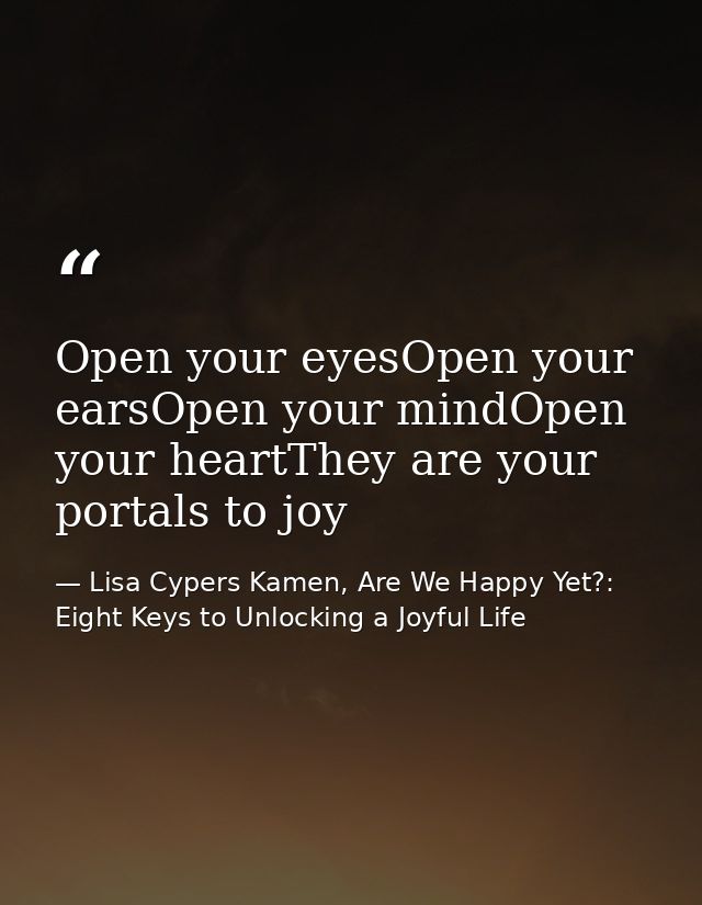 Open your eyesOpen your earsOpen your mindOpen your heartThey are your portals to joy — Lisa Cypers Kamen, Are We Happy Yet?: Eight Keys to Unlocking a Joyful Life