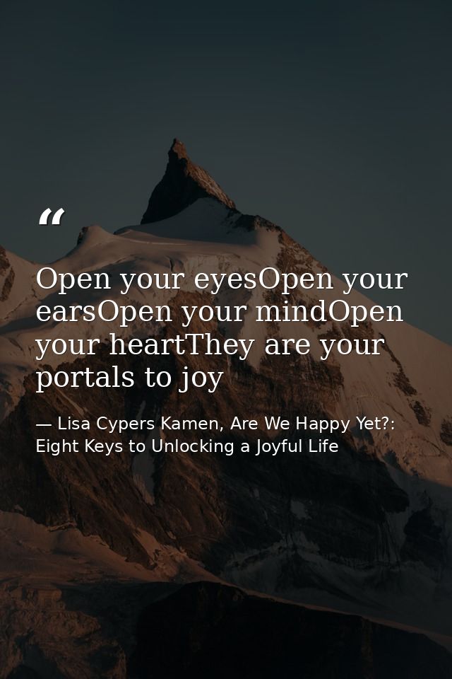 Open your eyesOpen your earsOpen your mindOpen your heartThey are your portals to joy — Lisa Cypers Kamen, Are We Happy Yet?: Eight Keys to Unlocking a Joyful Life