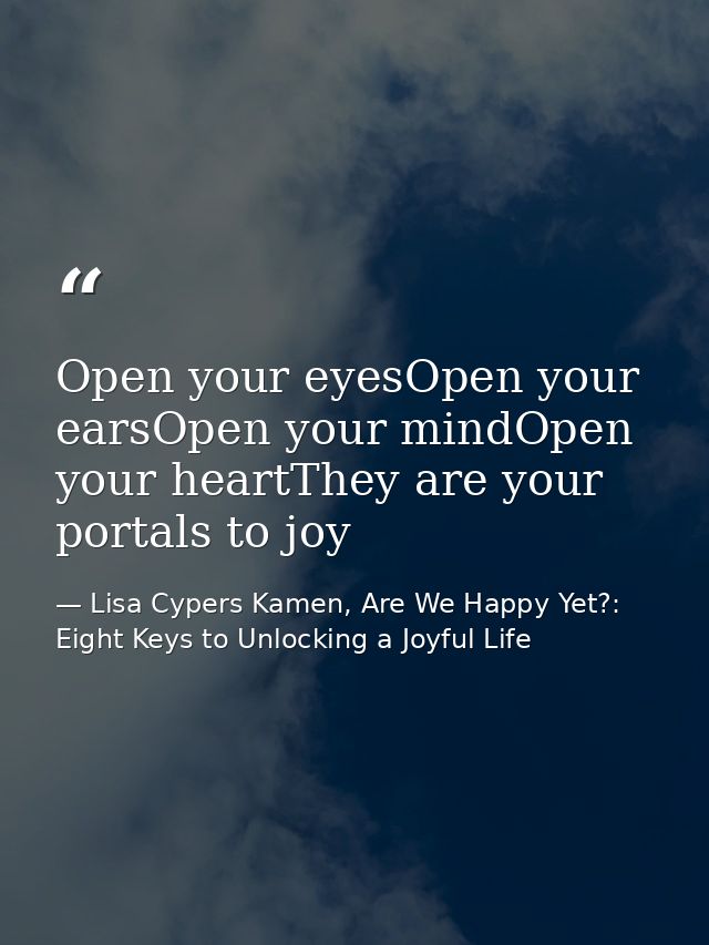 Open your eyesOpen your earsOpen your mindOpen your heartThey are your portals to joy — Lisa Cypers Kamen, Are We Happy Yet?: Eight Keys to Unlocking a Joyful Life