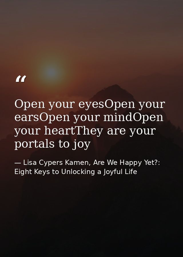Open your eyesOpen your earsOpen your mindOpen your heartThey are your portals to joy — Lisa Cypers Kamen, Are We Happy Yet?: Eight Keys to Unlocking a Joyful Life