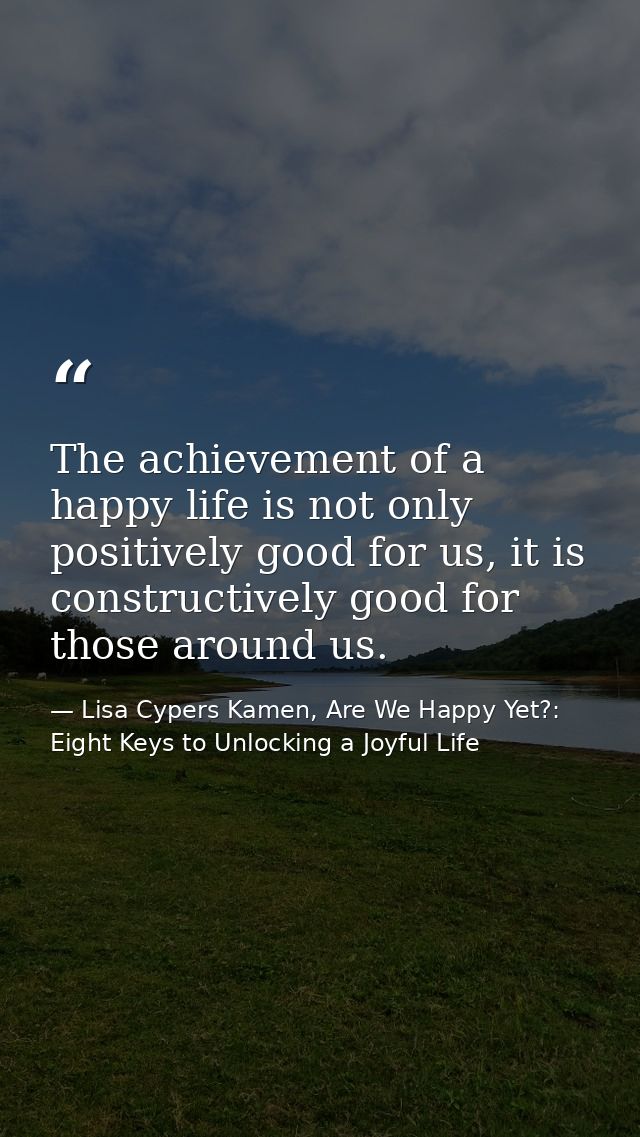 The achievement of a happy life is not only positively good for us, it is constructively good for those around us. — Lisa Cypers Kamen, Are We Happy Yet?: Eight Keys to Unlocking a Joyful Life