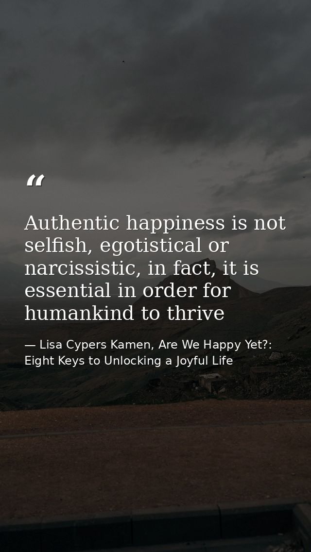 Authentic happiness is not selfish, egotistical or narcissistic, in fact, it is essential in order for humankind to thri — Lisa Cypers Kamen, Are We Happy Yet?: Eight Keys to Unlocking a Joyful Life