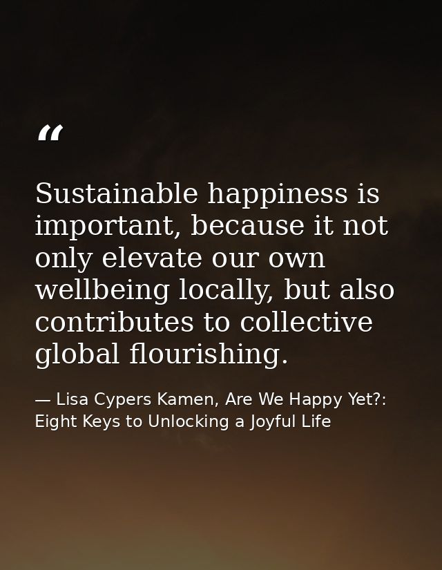 Sustainable happiness is important, because it not only elevate our own wellbeing locally, but also contributes to colle — Lisa Cypers Kamen, Are We Happy Yet?: Eight Keys to Unlocking a Joyful Life