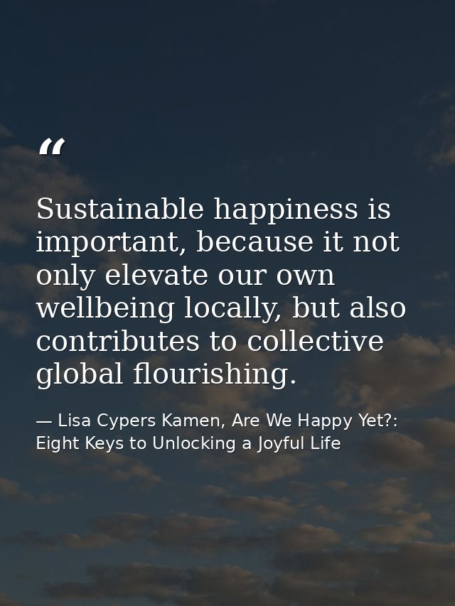 Sustainable happiness is important, because it not only elevate our own wellbeing locally, but also contributes to colle — Lisa Cypers Kamen, Are We Happy Yet?: Eight Keys to Unlocking a Joyful Life