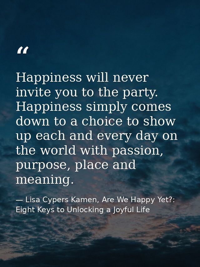 Happiness will never invite you to the party. Happiness simply comes down to a choice to show up each and every day on t — Lisa Cypers Kamen, Are We Happy Yet?: Eight Keys to Unlocking a Joyful Life