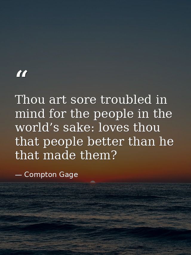 Thou art sore troubled in mind for the people in the world’s sake: loves thou that people better than he that made them? — Compton Gage