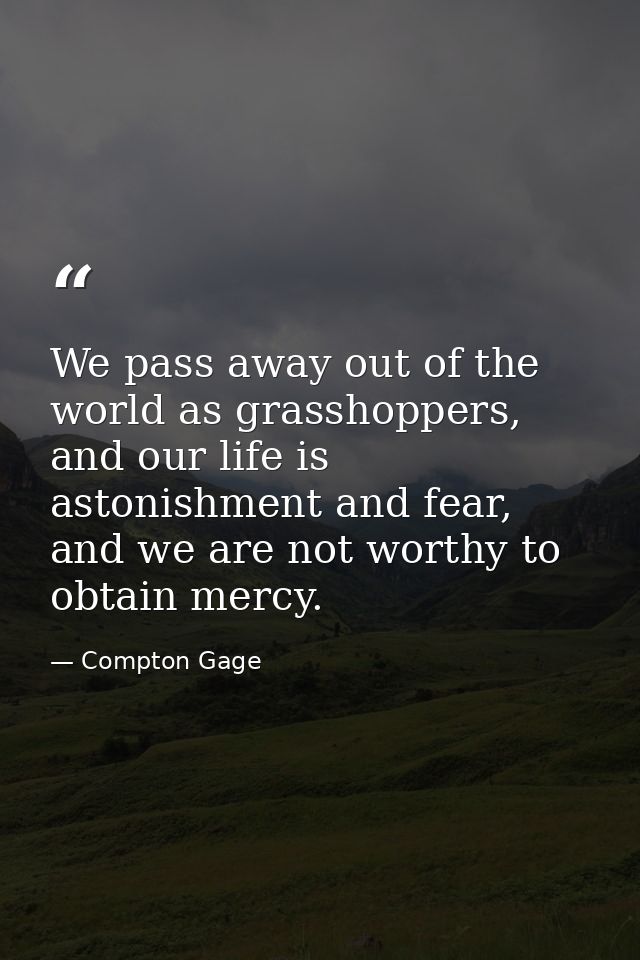 We pass away out of the world as grasshoppers, and our life is astonishment and fear, and we are not worthy to obtain me — Compton Gage