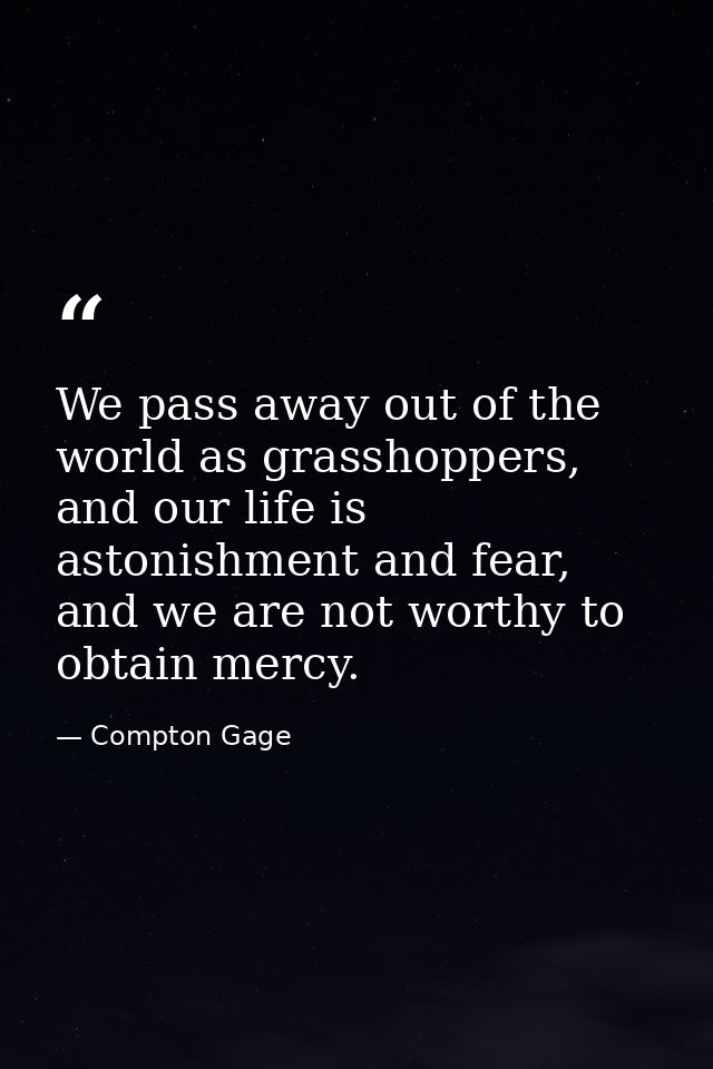 We pass away out of the world as grasshoppers, and our life is astonishment and fear, and we are not worthy to obtain me — Compton Gage