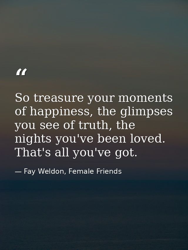 So treasure your moments of happiness, the glimpses you see of truth, the nights you've been loved. That's all you've go — Fay Weldon, Female Friends