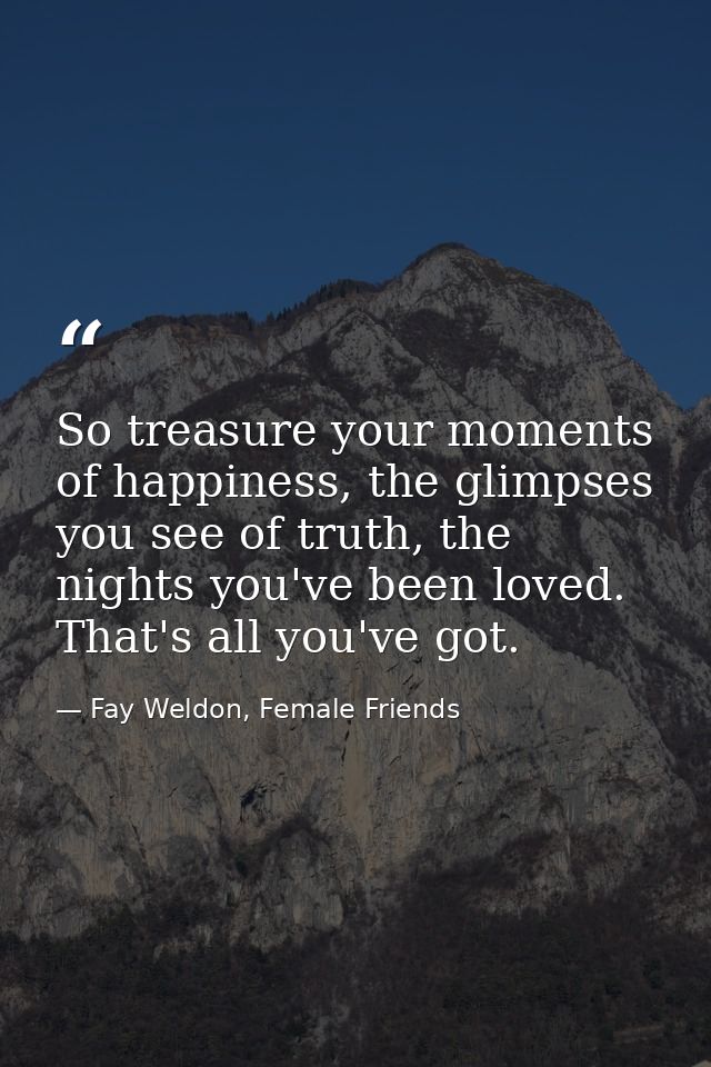 So treasure your moments of happiness, the glimpses you see of truth, the nights you've been loved. That's all you've go — Fay Weldon, Female Friends