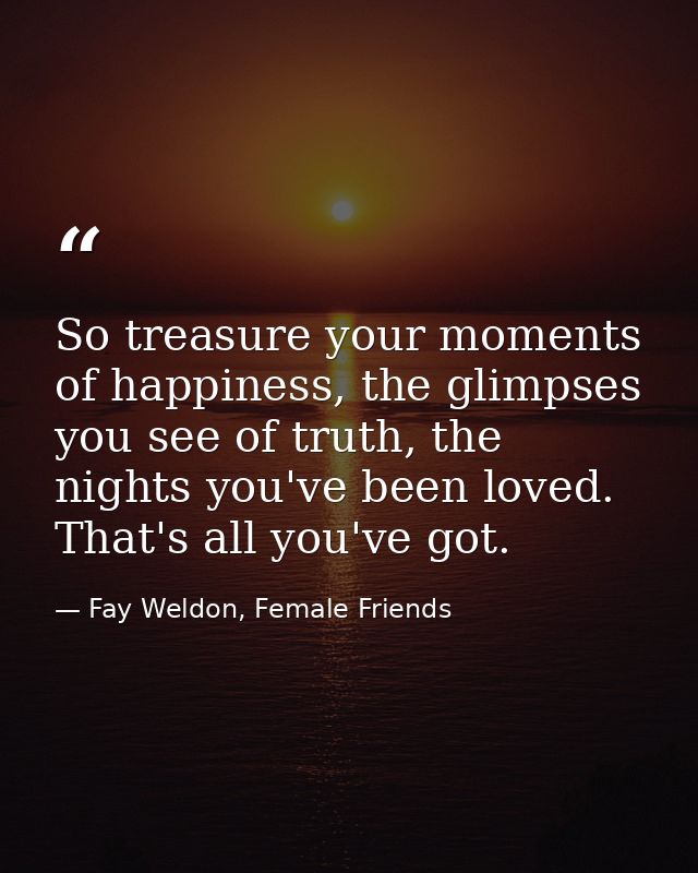 So treasure your moments of happiness, the glimpses you see of truth, the nights you've been loved. That's all you've go — Fay Weldon, Female Friends