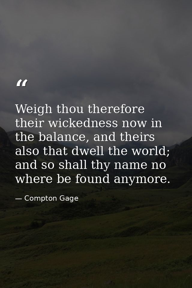 Weigh thou therefore their wickedness now in the balance, and theirs also that dwell the world; and so shall thy name no — Compton Gage