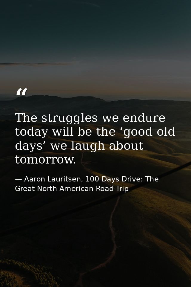 The struggles we endure today will be the ‘good old days’ we laugh about tomorrow. — Aaron Lauritsen, 100 Days Drive: The Great North American Road Trip