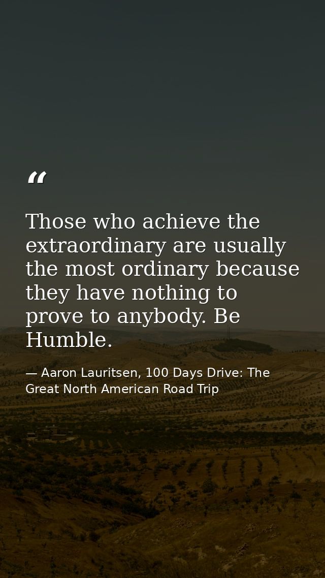 Those who achieve the extraordinary are usually the most ordinary because they have nothing to prove to anybody. Be Humb — Aaron Lauritsen, 100 Days Drive: The Great North American Road Trip