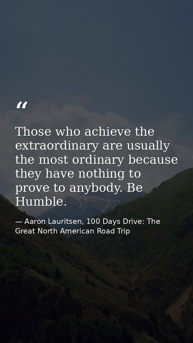 Those who achieve the extraordinary are usually the most ordinary because they have nothing to prove to anybody. Be Humb — Aaron Lauritsen, 100 Days Drive: The Great North American Road Trip