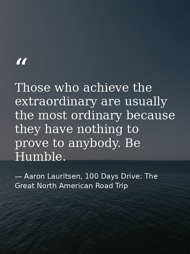 Those who achieve the extraordinary are usually the most ordinary because they have nothing to prove to anybody. Be Humb — Aaron Lauritsen, 100 Days Drive: The Great North American Road Trip
