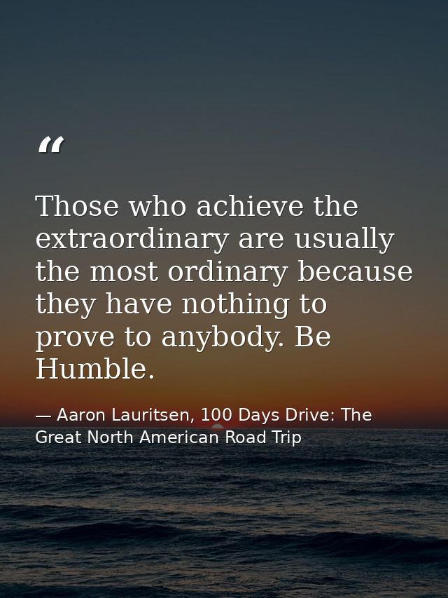 Those who achieve the extraordinary are usually the most ordinary because they have nothing to prove to anybody. Be Humb — Aaron Lauritsen, 100 Days Drive: The Great North American Road Trip