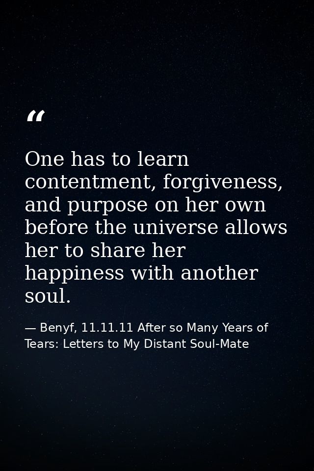 One has to learn contentment, forgiveness, and purpose on her own before the universe allows her to share her happiness  — Benyf, 11.11.11 After so Many Years of Tears: Letters to My Distant Soul-Mate