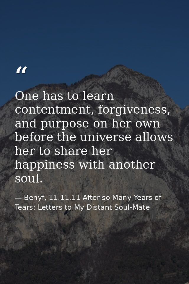 One has to learn contentment, forgiveness, and purpose on her own before the universe allows her to share her happiness  — Benyf, 11.11.11 After so Many Years of Tears: Letters to My Distant Soul-Mate