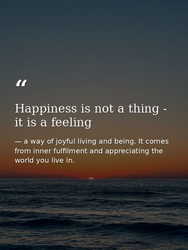 Happiness is not a thing - it is a feeling — a way of joyful living and being. It comes from inner fulfilment and appreciating the world you live in.