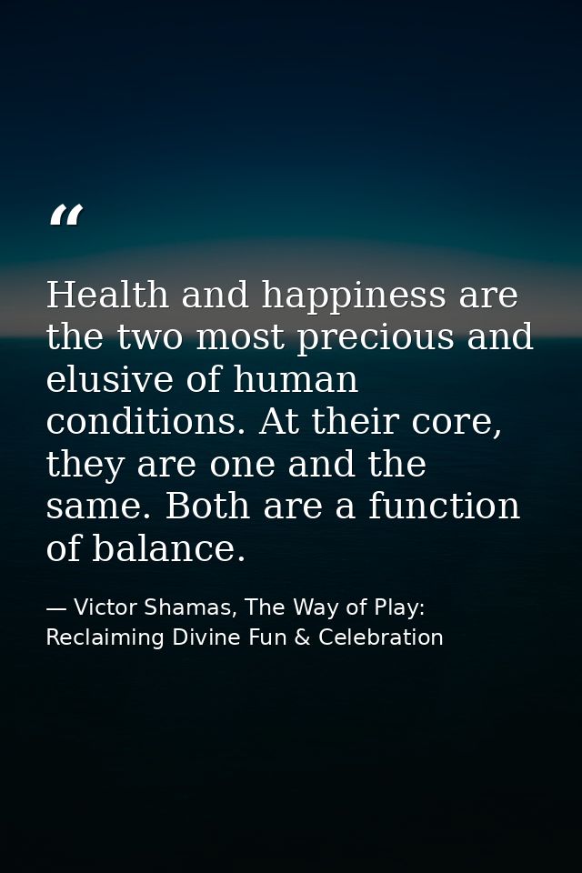 Health and happiness are the two most precious and elusive of human conditions. At their core, they are one and the same — Victor Shamas, The Way of Play: Reclaiming Divine Fun & Celebration