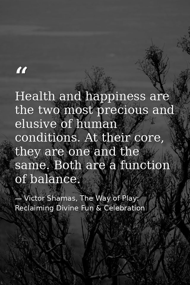 Health and happiness are the two most precious and elusive of human conditions. At their core, they are one and the same — Victor Shamas, The Way of Play: Reclaiming Divine Fun & Celebration