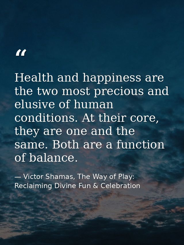Health and happiness are the two most precious and elusive of human conditions. At their core, they are one and the same — Victor Shamas, The Way of Play: Reclaiming Divine Fun & Celebration