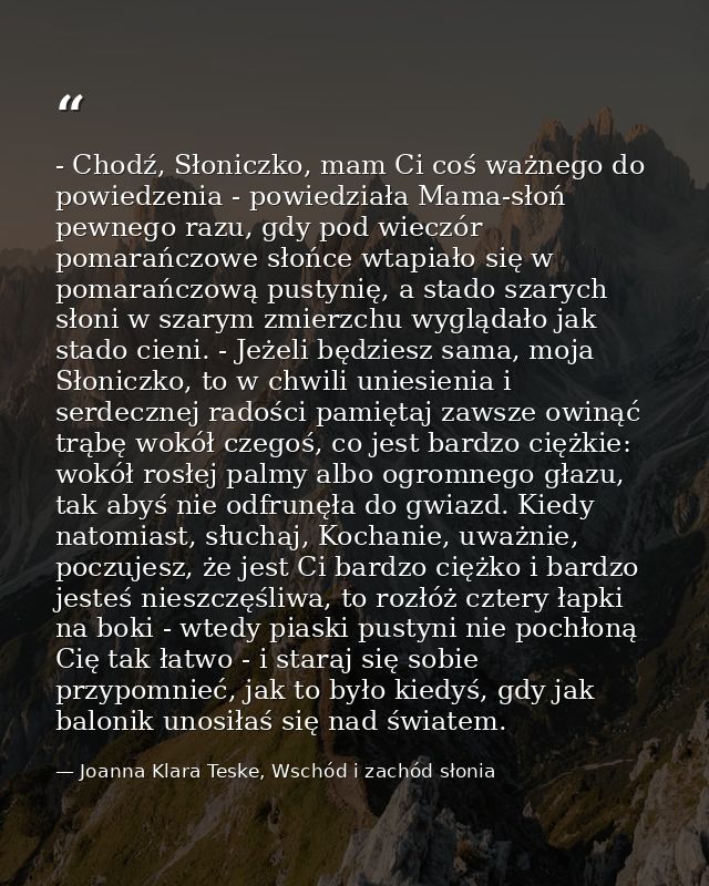 - Chodź, Słoniczko, mam Ci coś ważnego do powiedzenia - powiedziała Mama-słoń pewnego razu, gdy pod wieczór pomarańczowe — Joanna Klara Teske, Wschód i zachód słonia
