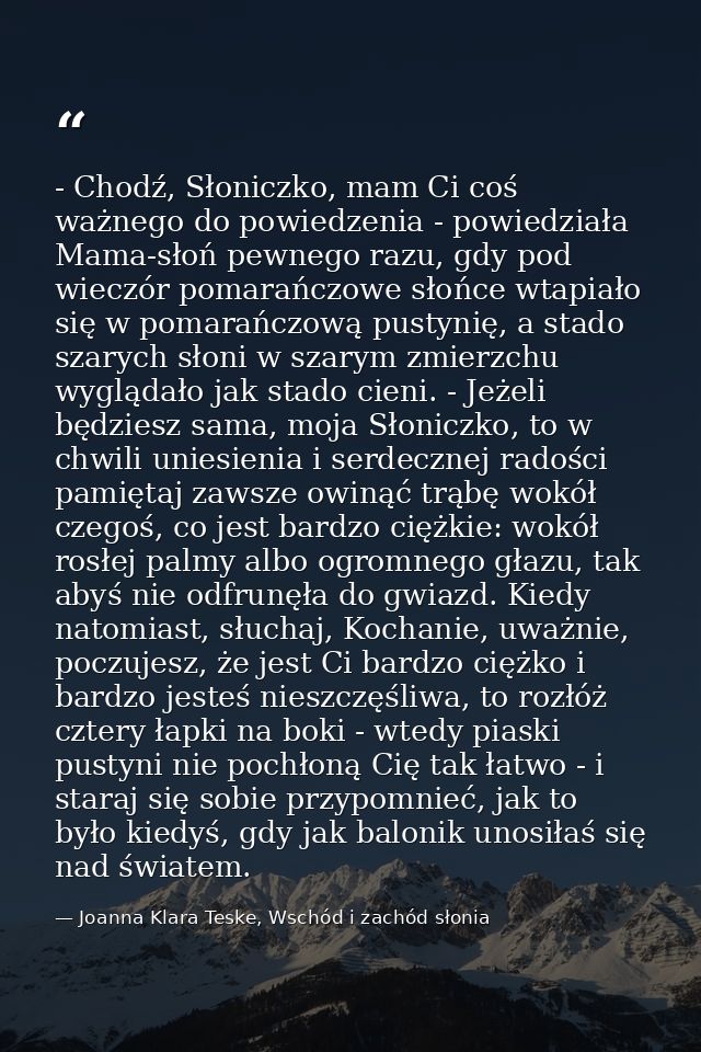 - Chodź, Słoniczko, mam Ci coś ważnego do powiedzenia - powiedziała Mama-słoń pewnego razu, gdy pod wieczór pomarańczowe — Joanna Klara Teske, Wschód i zachód słonia