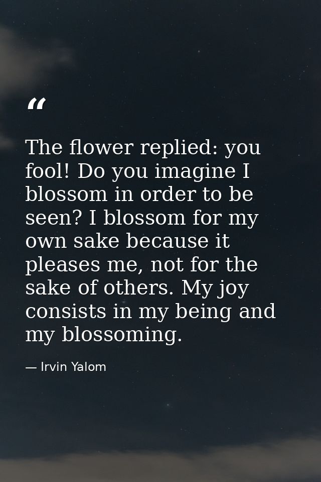 The flower replied: you fool! Do you imagine I blossom in order to be seen? I blossom for my own sake because it pleases — Irvin Yalom