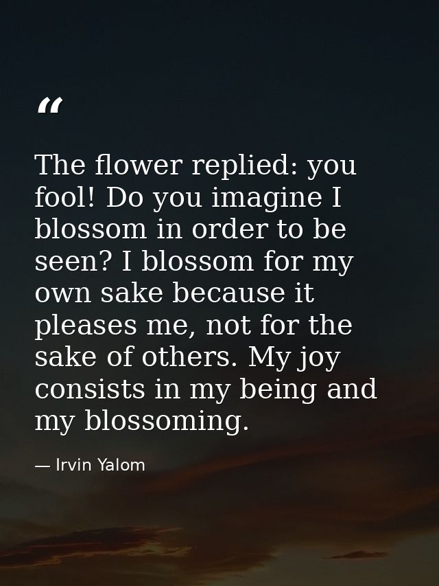 The flower replied: you fool! Do you imagine I blossom in order to be seen? I blossom for my own sake because it pleases — Irvin Yalom