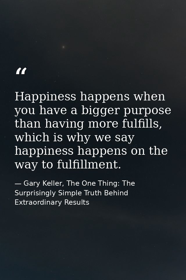 Happiness happens when you have a bigger purpose than having more fulfills, which is why we say happiness happens on the — Gary Keller, The One Thing: The Surprisingly Simple Truth Behind Extraordinary Results