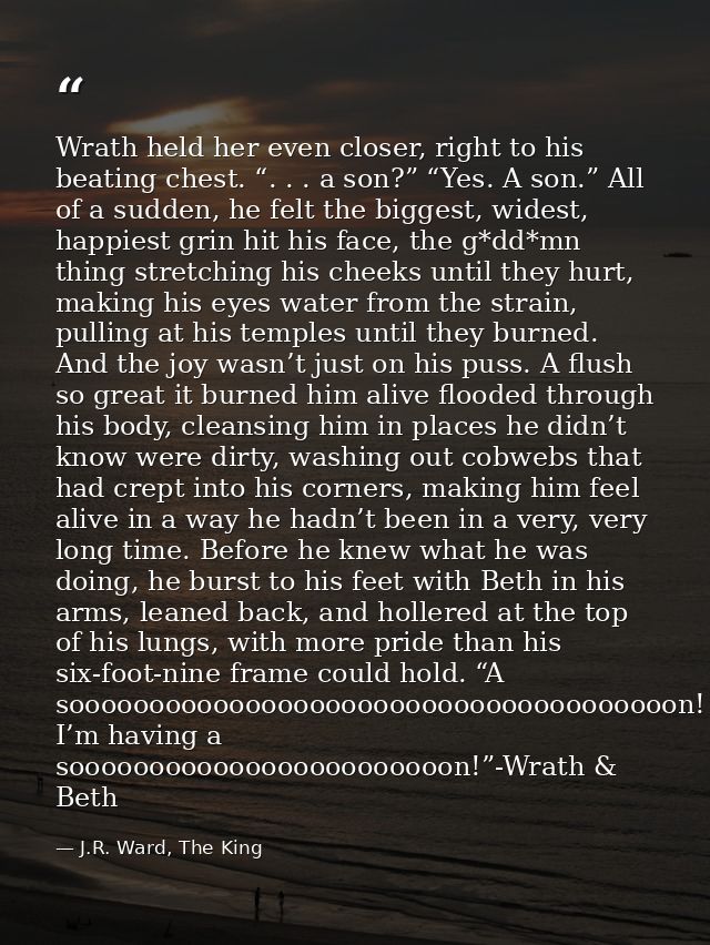 Wrath held her even closer, right to his beating chest. “. . . a son?” “Yes. A son.” All of a sudden, he felt the bigges — J.R. Ward, The King