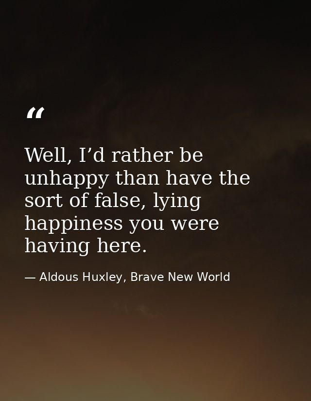 Well, I’d rather be unhappy than have the sort of false, lying happiness you were having here. — Aldous Huxley, Brave New World